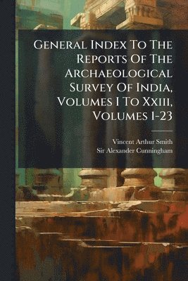 General Index To The Reports Of The Archaeological Survey Of India, Volumes I To Xxiii, Volumes 1-23