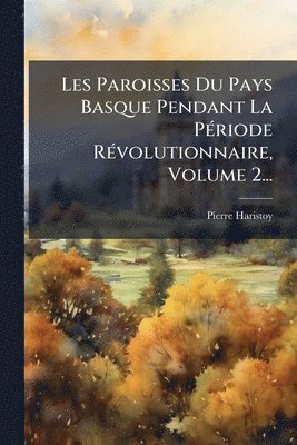 Les Paroisses Du Pays Basque Pendant La PÃ(c)riode RÃ(c)volutionnaire, Volume 2...