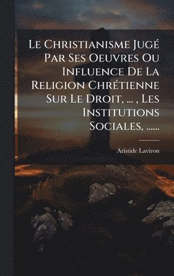 bokomslag Christianisme JugÃ(c) Par Ses Oeuvres Ou Influence De La Religion ChrÃ(c)tienne Sur Le Droit, ..., Les Institutions Sociales, ......