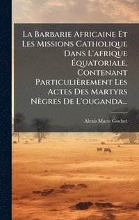 bokomslag La Barbarie Africaine Et Les Missions Catholique Dans L'afrique Ã¿quatoriale, Contenant ParticuliÃ¤rement Les Actes Des Martyrs NÃ¤gres De L'ouganda..