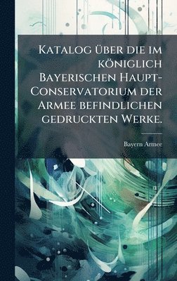 bokomslag Katalog Ã¼ber die im kÃ¶niglich Bayerischen Haupt-Conservatorium der Armee befindlichen gedruckten Werke.