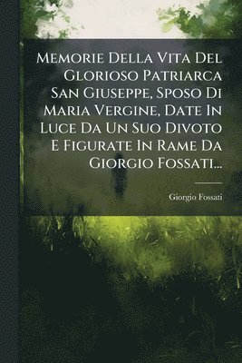 Giorgio Fossati - Memorie Della Vita Del Glorioso Patriarca San Giuseppe, Sposo Di Maria Vergine, Date In Luce Da Un Suo Divoto E Figurate In Rame Da Giorgio Fossati..., Häftad