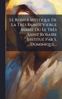 bokomslag Rosier Mystique De La Très Sainte Vierge Marie Ou Le Très Saint Rosaire InstituÃ(c) Par S. Dominique...