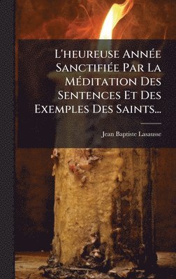 L'heureuse AnnÃ(c)e SanctifiÃ(c)e Par La MÃ(c)ditation Des Sentences Et Des Exemples Des Saints...