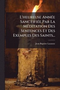 bokomslag L'heureuse AnnÃ(c)e SanctifiÃ(c)e Par La MÃ(c)ditation Des Sentences Et Des Exemples Des Saints...