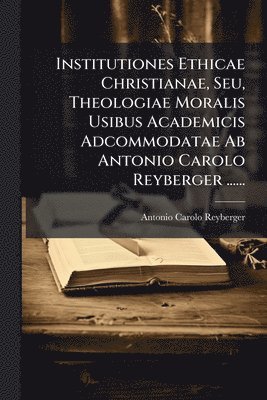 bokomslag Institutiones Ethicae Christianae, Seu, Theologiae Moralis Usibus Academicis Adcommodatae Ab Antonio Carolo Reyberger ......