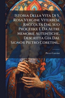 bokomslag Istoria Della Vita Di S. Rosa Vergine Viterbese Raccolta Dal Suo Processo, E Da Altre Memorie Autentiche, Descritta Gia Dal Signor Pietro Coretini...