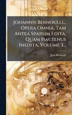 Johannis Bernoulli... Opera Omnia, Tam Antea Sparsim Edita, Quam Hactenus Inedita, Volume 3...