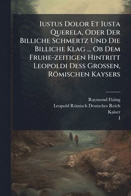 Iustus Dolor Et Iusta Querela, Oder Der Billiche Schmertz Und Die Billiche Klag ... Ob Dem Fruhe-zeitigen Hintritt Leopoldi DeÃ Grossen, Römischen Kaysers