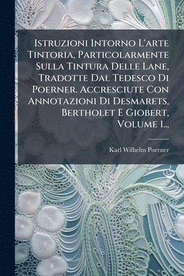 Karl Wilhelm Poerner - Istruzioni Intorno L'arte Tintoria, Particolarmente Sulla Tintura Delle Lane, Tradotte Dal Tedesco Di Poerner. Accresciute Con Annotazioni Di Desmarets, Bertholet E Giobert, Volume 1..., Häftad