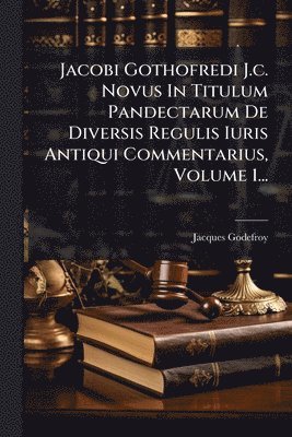 Jacobi Gothofredi J.c. Novus In Titulum Pandectarum De Diversis Regulis Iuris Antiqui Commentarius, Volume 1...