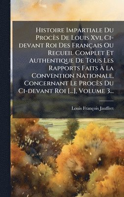 Histoire Impartiale Du Procès De Louis Xvi, Ci-devant Roi Des Français Ou Recueil Complet Et Authentique De Tous Les Rapports Faits Ã La Convention Nationale, Concernant Le Procès Du Ci-devant Roi [...], Volume 3...