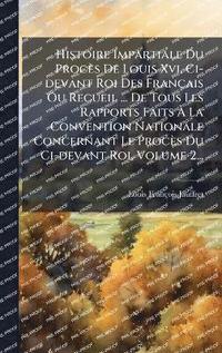 bokomslag Histoire Impartiale Du Procès De Louis Xvi, Ci-devant Roi Des Français Ou Recueil ... De Tous Les Rapports Faits Ã¿ La Convention Nationale Concernant Le Procès Du Ci-devant Roi, Volume 2...