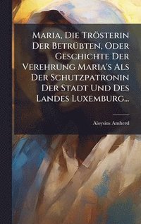 bokomslag Maria, Die TrÃ¶sterin Der BetrÃ¼bten, Oder Geschichte Der Verehrung Maria's Als Der Schutzpatronin Der Stadt Und Des Landes Luxemburg...