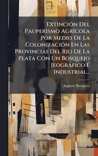 bokomslag ExtinciÃ3n Del Pauperismo AgrÃ-cola Por Medio De La ColonizaciÃ3n En Las Provincias Del Rio De La Plata Con Un Bosquejo Jeogràfico Ã¿ Industrial...