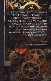 bokomslag Statement Of The Various Proceedings ... Between The Court Of Assistants Of The Clockmakers' Company ... And His Majesty's Government, In Relation To The Importation Of Foreign Clocks And Watches ....