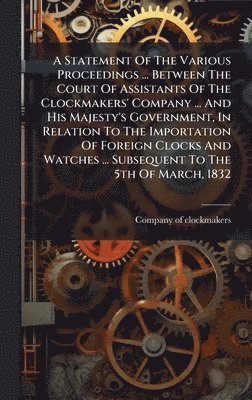 bokomslag Statement Of The Various Proceedings ... Between The Court Of Assistants Of The Clockmakers' Company ... And His Majesty's Government, In Relation To The Importation Of Foreign Clocks And Watches ....