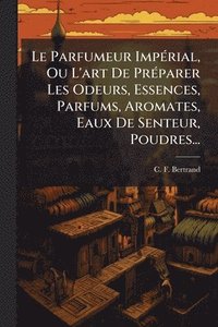 bokomslag Le Parfumeur ImpÃ(c)rial, Ou L'art De PrÃ(c)parer Les Odeurs, Essences, Parfums, Aromates, Eaux De Senteur, Poudres...