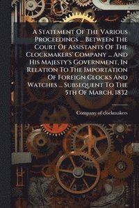 bokomslag Statement Of The Various Proceedings ... Between The Court Of Assistants Of The Clockmakers' Company ... And His Majesty's Government, In Relation To The Importation Of Foreign Clocks And Watches ....