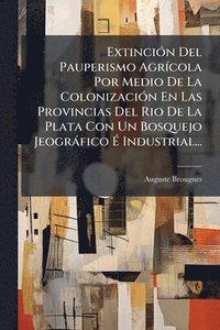 bokomslag ExtinciÃ3n Del Pauperismo AgrÃ-cola Por Medio De La ColonizaciÃ3n En Las Provincias Del Rio De La Plata Con Un Bosquejo Jeogràfico Ã? Industrial.