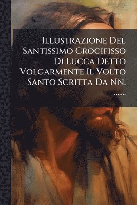 bokomslag Illustrazione Del Santissimo Crocifisso Di Lucca Detto Volgarmente Il Volto Santo Scritta Da Nn. .......