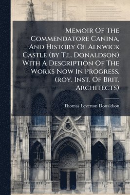 Memoir Of The Commendatore Canina, And History Of Alnwick Castle (by T.l. Donaldson) With A Description Of The Works Now In Progress. (roy. Inst. Of Brit. Architects)