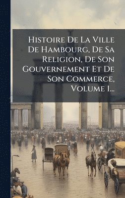 bokomslag Histoire De La Ville De Hambourg, De Sa Religion, De Son Gouvernement Et De Son Commerce, Volume 1...