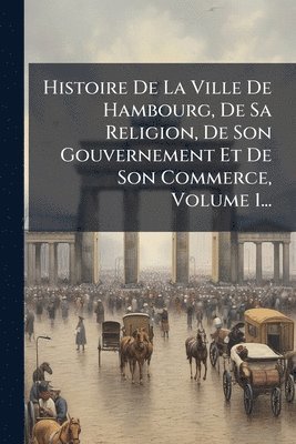 bokomslag Histoire De La Ville De Hambourg, De Sa Religion, De Son Gouvernement Et De Son Commerce, Volume 1...