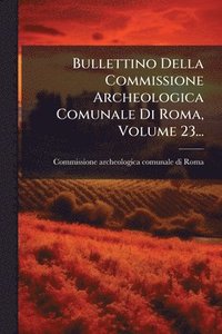 bokomslag Bullettino Della Commissione Archeologica Comunale Di Roma, Volume 23...