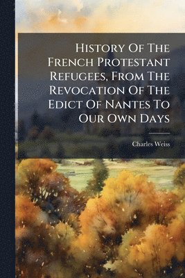 Charles Weiss - History Of The French Protestant Refugees, From The Revocation Of The Edict Of Nantes To Our Own Days, Häftad