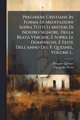 Preghiere Cristiane In Forma Di Meditazioni Sopra Tutti Li Misteri Di Nostro Signore, Della Beata Vergine, E Sopra Le Domeniche, E Feste Dell'anno Del P. Quesnel, Volume 1...