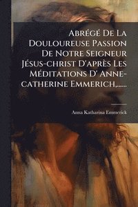 bokomslag AbrÃ(c)gÃ(c) De La Douloureuse Passion De Notre Seigneur JÃ(c)sus-christ D'après Les MÃ(c)ditations D' Anne-catherine Emmerich, ......