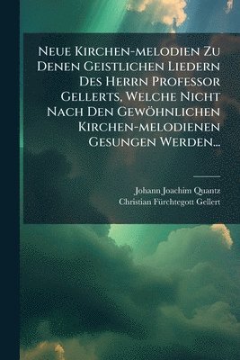 Neue Kirchen-melodien Zu Denen Geistlichen Liedern Des Herrn Professor Gellerts, Welche Nicht Nach Den Gewöhnlichen Kirchen-melodienen Gesungen Werden...