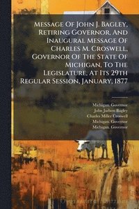 bokomslag Message Of John J. Bagley, Retiring Governor, And Inaugural Message Of Charles M. Croswell, Governor Of The State Of Michigan, To The Legislature, At Its 29th Regular Session, January, 1877