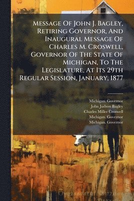 bokomslag Message Of John J. Bagley, Retiring Governor, And Inaugural Message Of Charles M. Croswell, Governor Of The State Of Michigan, To The Legislature, At Its 29th Regular Session, January, 1877