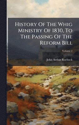 History Of The Whig Ministry Of 1830, To The Passing Of The Reform Bill