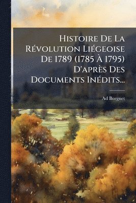 Histoire De La RÃ(c)volution LiÃ(c)geoise De 1789 (1785 Ã 1795) D'après Des Documents InÃ(c)dits...