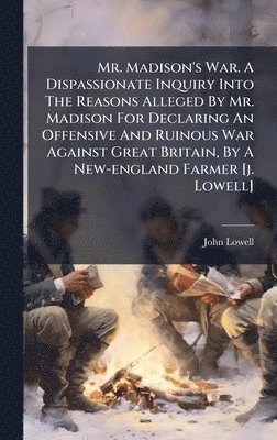 Mr. Madison's War. A Dispassionate Inquiry Into The Reasons Alleged By Mr. Madison For Declaring An Offensive And Ruinous War Against Great Britain, By A New-england Farmer [j. Lowell]