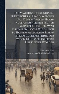 bokomslag Dreyfaches Und Kostbares FÃ1/4rstliches Kleinod, Welches Aus Denen Dreyen Hoch-adelichen Reichlinischen Wappen-ring Hier Zwar Entfallen, Doch, Wie Billich Zu Hoffen, Alldorten Schon In Den Guldenen...