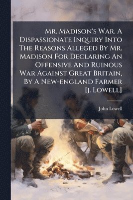 John Lowell - Mr. Madison's War. A Dispassionate Inquiry Into The Reasons Alleged By Mr. Madison For Declaring An Offensive And Ruinous War Against Great Britain, By A New-england Farmer [j. Lowell], Häftad