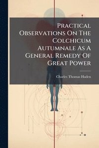bokomslag Practical Observations On The Colchicum Autumnale As A General Remedy Of Great Power