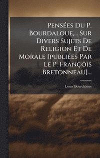 bokomslag PensÃ(c)es Du P. Bourdaloue, ... Sur Divers Sujets De Religion Et De Morale [publiÃ(c)es Par Le P. François Bretonneau]...