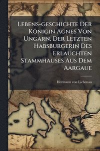 bokomslag Lebens-geschichte Der Königin Agnes Von Ungarn, Der Letzten Habsburgerin Des Erlauchten Stammhauses Aus Dem Aargaue