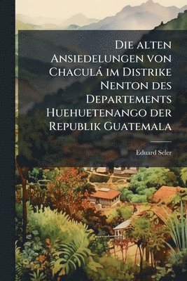bokomslag Die alten Ansiedelungen von Chaculà im Distrike Nenton des Departements Huehuetenango der Republik Guatemala