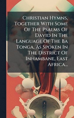 Christian Hymns, Together With Some Of The Psalms Of David In The Language Of The Ba Tonga, As Spoken In The District Of Inhambane, East Africa...