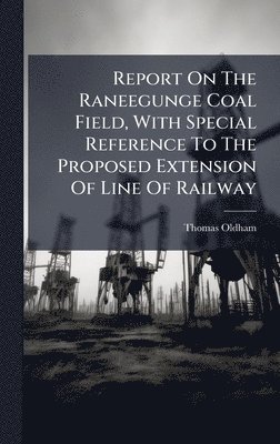 Report On The Raneegunge Coal Field, With Special Reference To The Proposed Extension Of Line Of Railway