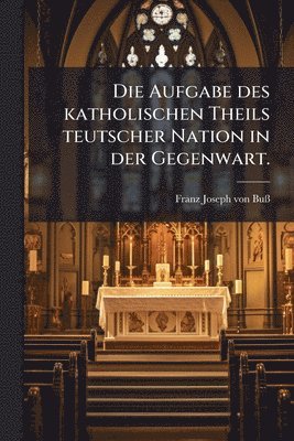 bokomslag Die Aufgabe des katholischen Theils teutscher Nation in der Gegenwart.