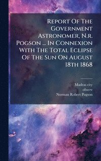 bokomslag Report Of The Government Astronomer, N.r. Pogson ... In Connexion With The Total Eclipse Of The Sun On August 18th 1868