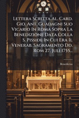 Lettera Scritta Al. Card. Gio. Ant. Guadagni Suo Vicario In Roma Sopra La Benedizione Data Colla S. Pisside In Cui Era Il Venerab. Sagramento Dd. Rom 27. Juli 1755...