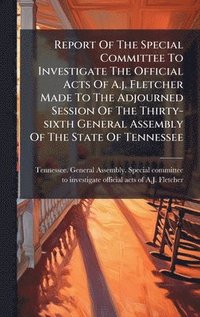 bokomslag Report Of The Special Committee To Investigate The Official Acts Of A.j. Fletcher Made To The Adjourned Session Of The Thirty-sixth General Assembly Of The State Of Tennessee